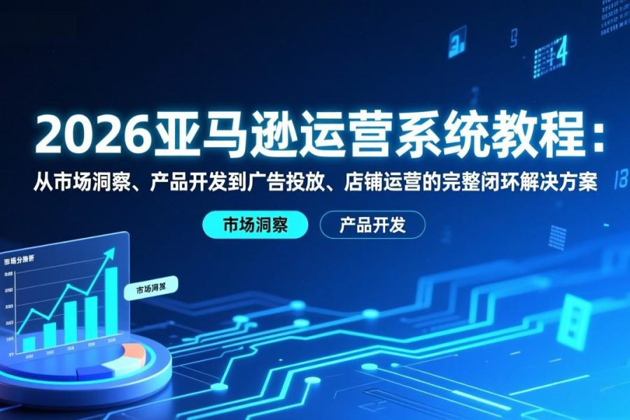 2026亚马逊运营系统教程：从市场洞察、产品开发到广告投放、店铺运营的完整闭环解决方案