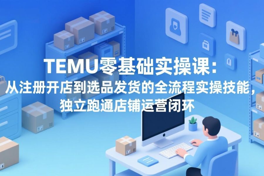 TEMU零基础实操课：从注册开店到选品发货的全流程实操技能，独立跑通店铺运营闭环