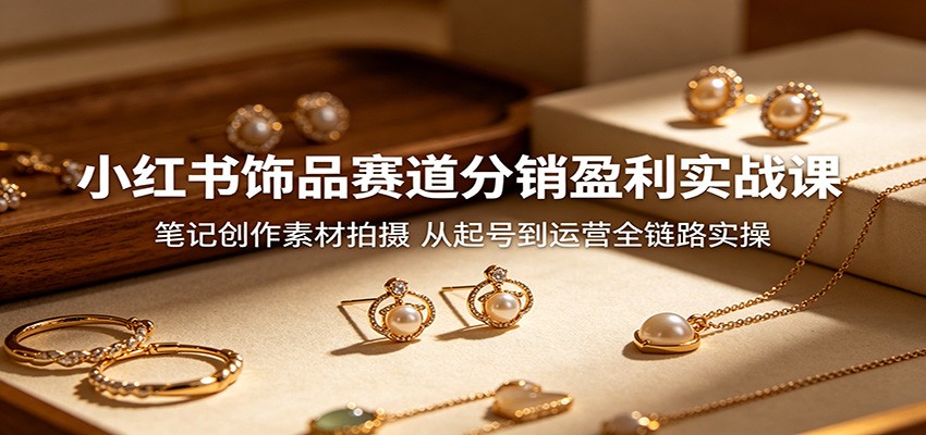 小红书饰品赛道分销盈利实战课：笔记创作素材拍摄，从起号到运营全链路实操-创课坊