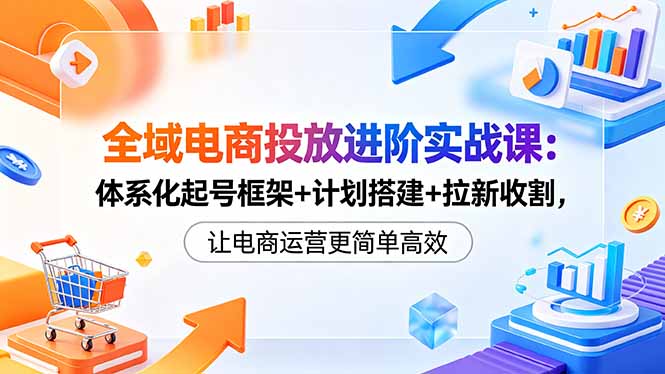 全域电商投放进阶实战课：体系化起号框架+计划搭建+拉新收割，让电商运营更简单高效-创课坊